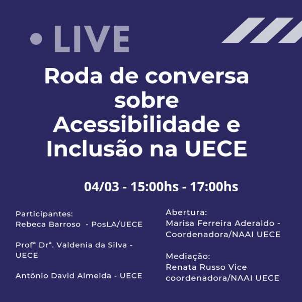 O card é totalmente linguístico.  Em fundo azul escuro com letras brancas informa LIVE RODA DE CONVERSA SOBRE ACESSIBILIDADE E INCLUSÃO NA UECE. 04/03 -15 A 17 HORAS. participantes Rebeca Barroso -Podal UECE,  Prof. DRA. Valdenia da Silva UECE,  Ntonio David Almeida UECE, ABERTURA Marisa Ferreira Aderaldo Coordenador A NAAI UECE, Mediação Renata Russo vupuce Coordenadora NAAI UECE