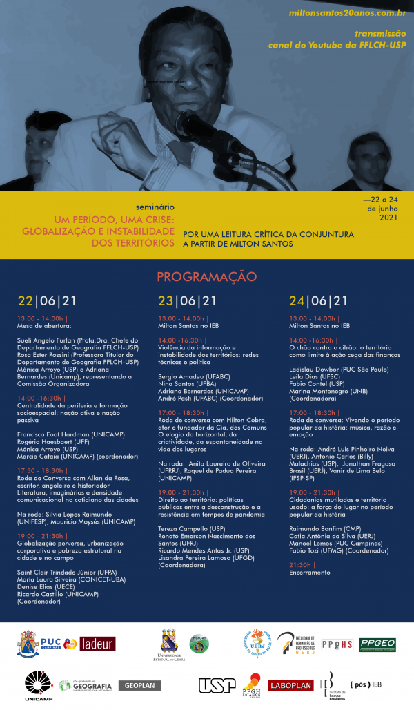 No cartaz, a imagem de Milton Santos, escrito miltonsantos20anos.com.br, transmissão pelo canal do YouTube da FFLCH-USP. Abaixo, o nome do evento: seminário Um período, uma crise: globalização e instabilidade dos territórios, e o tema Por uma leitura crítica da conjuntura a partir de Milton Santos. E a data 22 a 24 de junho de 2021. Mais abaixo a programação completa. Dia 22 de junho: 13 horas, mesa de Abertura. 14 horas, Centralidade da periferia e formação socioespacial: nação ativa e nação passiva; 17 horas, roda de conversa com Allan da Rosa, Literatura, imaginários e densidade comunicacional no cotidiano das cidades; 19 horas, globalização perversa, urbanização corporativa e pobreza estrutural na cidade e no campo. Dia 23 de junho: 13 horas, Milton Santos no IEB; 14 horas, violência da informação e instabilidade dos territórios: redes técnicas e políticas; 17 horas, roda de conversa com Hilton Cobra, o elogio do horizontal, da criatividade, da espontaneidade na vida dos lugares; 19 horas, direito ao território: políticas públicas entre a desconstrução e a resistência em tempos de pandemia. Dia 24 de junho: 13 horas, Milton Santos no IEB; 14 horas, o chão contra o cifrão: o território como limite à ação cega das finanças; 17 horas, roda de conversa com Andre, Billy, Jonathan e Vanir, Vivendo o período popular da história: música, razão e emoção; 19 horas, Cidadanias mutiladas e território usado: a força do lugar no período popular da história; e 21h30, encerramento.